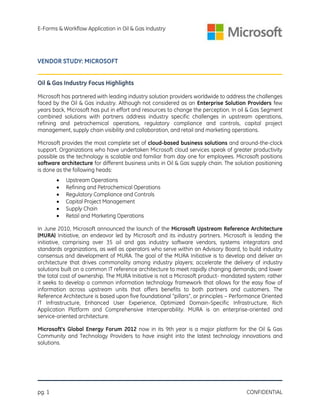 E-Forms & Workflow Application in Oil & Gas Industry

VENDOR STUDY: MICROSOFT
Oil & Gas Industry Focus Highlights
Microsoft has partnered with leading industry solution providers worldwide to address the challenges
faced by the Oil & Gas industry. Although not considered as an Enterprise Solution Providers few
years back, Microsoft has put in effort and resources to change the perception. In oil & Gas Segment
combined solutions with partners address industry specific challenges in upstream operations,
refining and petrochemical operations, regulatory compliance and controls, capital project
management, supply chain visibility and collaboration, and retail and marketing operations.
Microsoft provides the most complete set of cloud-based business solutions and around-the-clock
support. Organizations who have undertaken Microsoft cloud services speak of greater productivity
possible as the technology is scalable and familiar from day one for employees. Microsoft positions
software architecture for different business units in Oil & Gas supply chain. The solution positioning
is done as the following heads:







Upstream Operations
Refining and Petrochemical Operations
Regulatory Compliance and Controls
Capital Project Management
Supply Chain
Retail and Marketing Operations

In June 2010, Microsoft announced the launch of the Microsoft Upstream Reference Architecture
(MURA) Initiative, an endeavor led by Microsoft and its industry partners. Microsoft is leading the
initiative, comprising over 35 oil and gas industry software vendors, systems integrators and
standards organizations, as well as operators who serve within an Advisory Board, to build industry
consensus and development of MURA. The goal of the MURA Initiative is to develop and deliver an
architecture that drives commonality among industry players; accelerate the delivery of industry
solutions built on a common IT reference architecture to meet rapidly changing demands; and lower
the total cost of ownership. The MURA Initiative is not a Microsoft product- mandated system; rather
it seeks to develop a common information technology framework that allows for the easy flow of
information across upstream units that offers benefits to both partners and customers. The
Reference Architecture is based upon five foundational “pillars”, or principles – Performance Oriented
IT Infrastructure, Enhanced User Experience, Optimized Domain-Specific Infrastructure, Rich
Application Platform and Comprehensive Interoperability. MURA is an enterprise-oriented and
service-oriented architecture.
Microsoft’s Global Energy Forum 2012 now in its 9th year is a major platform for the Oil & Gas
Community and Technology Providers to have insight into the latest technology innovations and
solutions.

pg. 1

CONFIDENTIAL

 