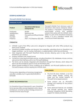E-Forms & Workflow Application in Oil & Gas Industry

EFORM & WORKFLOW
Microsoft InfoPath Form Services
EMERGING PLAYER
Product
Employees
Headquarters
Website
Founded
Presence

OVERVIEW
Microsoft InfoPath Form Services is part of
SharePoint 2010 Server Enterprise Edition.
The product is Microsoft’s comprehensive,
server-based e-forms and workflow
89,000
solution that works with the InfoPath client.
Redmond, WA
Microsoft.com/Office/InfoPath While it is part of the SharePoint Enterprise
Edition, it is not a standard module and
1975
MSFT. FY10 Revenue: $62.48B must be purchased separately.
SharePoint 2010 Server
Enterprise Ed.

STRENGTHS








InfoPath is part of the Office suite and is designed to integrate with other Office products (e.g.
Word, Excel, Outlook)
SharePoint-enabled workflow and dynamic form assembly; submitting forms to SharePoint can
trigger workflows – e.g. for routing, notification, or updating data in other lists and libraries
Fully integrated with Microsoft SharePoint library services, allowing users to stay within the
SharePoint user interface
Employs InfoPath’s XML-based format
Connects to many back-end data sources, including SharePoint, SQL databases, Access, and any
web service that interfaces with a non-Microsoft database
The forms can be directly integrated with SharePoint through form libraries, which allows the
data to be discoverable by search across all SharePoint sites
Allows browser-enabling of forms, enabling use of different, non-Microsoft platforms and nonMicrosoft browsers without needing the InfoPath client
CHALLENGES

Pricing varies, depending on licensing arrangements
and other variables, but it is generally $100,000 to
$250,000.



The form-fill client, InfoPath, is not free
(unlike Adobe Reader), limiting the
scope and the market footprint of
Microsoft forms-based solutions

EXPERT RECOMMENDATION



Some product risk, as Microsoft’s
strategy and roadmap for the product
are unclear



Some advanced features are available
only through partners (e.g. optical
character recognition [OCR], barcoding,
support for industry standards)

For SharePoint Server Enterprise Ed. users, SharePoint
forms services offers strong integration and a robust
architecture. Uncertain product strategy and price of
InfoPath limit the value though.

pg. 2

CONFIDENTIAL

 