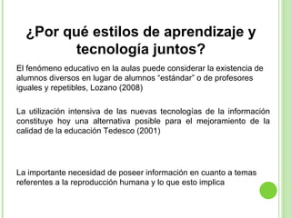 ¿Por qué estilos de aprendizaje y tecnología juntos? El fenómeno educativo en la aulas puede considerar la existencia de alumnos diversos en lugar de alumnos “estándar” o de profesores iguales y repetibles, Lozano (2008)  La importante necesidad de poseer información en cuanto a temas referentes a la reproducción humana y lo que esto implica La utilización intensiva de las nuevas tecnologías de la información constituye hoy una alternativa posible para el mejoramiento de la calidad de la educación Tedesco (2001) 