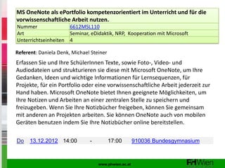 MS OneNote als ePortfolio kompetenzorientiert im Unterricht und für die
vorwissenschaftliche Arbeit nutzen.
Nummer               6612MSL110
Art                  Seminar, eDidaktik, NRP, Kooperation mit Microsoft
Unterrichtseinheiten 4

Referent: Daniela Denk, Michael Steiner
Erfassen Sie und Ihre SchülerInnen Texte, sowie Foto-, Video- und
Audiodateien und strukturieren sie diese mit Microsoft OneNote, um Ihre
Gedanken, Ideen und wichtige Informationen für Lernsequenzen, für
Projekte, für ein Portfolio oder eine vorwissenschaftliche Arbeit jederzeit zur
Hand haben. Microsoft OneNote bietet Ihnen geeignete Möglichkeiten, um
Ihre Notizen und Arbeiten an einer zentralen Stelle zu speichern und
freizugeben. Wenn Sie Ihre Notizbücher freigeben, können Sie gemeinsam
mit anderen an Projekten arbeiten. Sie können OneNote auch von mobilen
Geräten benutzen indem Sie Ihre Notizbücher online bereitstellen.

Do    13.12.2012 14:00         -          17:00       910036 Bundesgymnasium



                                   www.phwien.ac.at
 