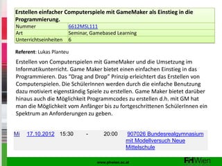 Erstellen einfacher Computerspiele mit GameMaker als Einstieg in die
Programmierung.
Nummer                 6612MSL111
Art                    Seminar, Gamebased Learning
Unterrichtseinheiten   6

Referent: Lukas Planteu
Erstellen von Computerspielen mit GameMaker und die Umsetzung im
Informatikunterricht. Game Maker bietet einen einfachen Einstieg in das
Programmieren. Das “Drag and Drop” Prinzip erleichtert das Erstellen von
Computerspielen. Die SchülerInnen werden durch die einfache Benutzung
dazu motiviert eigenständig Spiele zu erstellen. Game Maker bietet darüber
hinaus auch die Möglichkeit Programmcodes zu erstellen d.h. mit GM hat
man die Möglichkeit vom Anfänger bis zu fortgeschrittenen SchülerInnen ein
Spektrum an Anforderungen zu geben.


Mi   17.10.2012 15:30        -       20:00      907026 Bundesrealgymnasium
                                                mit Modellversuch Neue
                                                Mittelschule

                                  www.phwien.ac.at
 