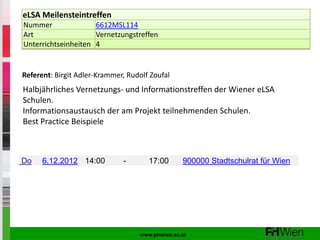 eLSA Meilensteintreffen
Nummer               6612MSL114
Art                  Vernetzungstreffen
Unterrichtseinheiten 4


Referent: Birgit Adler-Krammer, Rudolf Zoufal
Halbjährliches Vernetzungs- und Informationstreffen der Wiener eLSA
Schulen.
Informationsaustausch der am Projekt teilnehmenden Schulen.
Best Practice Beispiele



Do    6.12.2012 14:00         -       17:00      900000 Stadtschulrat für Wien




                                   www.phwien.ac.at
 