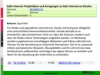 Safer Internet: Projektideen und Anregungen zu Safer Internet an Schulen
Nummer               6612MSL115
Art                  Seminar
Unterrichtseinheiten 4


Referent: Sigrid Pohl
Für Kinder und Jugendliche sind Internet, Handy und Computer alltägliche
und unverzichtbare Kommunikationsmittel. Gerade deshalb ist es
erforderlich, dass Schüle/innen nicht nur über die Chancen, sondern auch
über die Risiken dieser Technologien aufgeklärt werden. Im Workshop
werden ausgehend von einschlägigen Webseiten und Videos saferinternet-
Themen für die Vermittlung im Unterricht thematisiert. Ziel ist es, praxisnah
mittels exemplarischer Beispiele, Übungsblätter und für Lehrer/innen bzw.
Schüler/innen aufbereiteter Unterlagen das eigene Wissen zu vertiefen und
Ideen für die Gestaltung des Unterrichts zu entwickeln.

 Do 18.10.2012 14:30         -        17:30          999216 ICE-Vienna



                                  www.phwien.ac.at
 