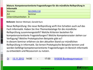 Matura: Kompetenzorientierte Fragestellungen für die mündliche Reifeprüfung in
Informatik
Nummer               6612MSL118
Art                  Seminar
Unterrichtseinheiten 4

Referent: Steiner Michael, Gerald Kurz
Neue Reifeprüfung: Die neue Reifeprüfung wirft ihre Schatten auch auf das
Fach Informatik. Haben Sie ihre Themenkataloge für die mündliche
Reifeprüfung zusammengestellt? Welche Kriterien bestehen für
kompetenzorientierte Fragestellungen? Welche Kompetenzraster stehen zur
Verfügung? Welche Prototypischen Beispiele gibt es?
In diesem Seminar erfahren sie den aktuellen Stand zur mündlichen
Reifeprüfung in Informatik. Sie lernen Prototypische Beispiele kennen und
werden befähigt kompetenzorientierte Fragestellungen im Bereich Informatik
zu entwickeln und Ressourcen zu nutzen.

Di    13.11.2012 14:00          -        17:00         910036 Bundesgymnasium



                                    www.phwien.ac.at
 
