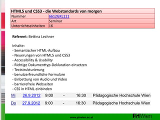 HTML5 und CSS3 - die Webstandards von morgen
Nummer               6612GKL111
Art                  Seminar
Unterrichtseinheiten 16

Referent: Bettina Lechner

Inhalte:
- Semantischer HTML-Aufbau
- Neuerungen von HTML5 und CSS3
- Accessibility & Usability
- Richtige Dokumenttyp-Deklaration einsetzen
- Textstrukturierung
- benutzerfreundliche Formulare
- Einbettung von Audio und Video
- barrierefreie Webseiten
- CSS in HTML einbinden
Mi    26.9.2012    9:00       -       16:30      Pädagogische Hochschule Wien
Do    27.9.2012    9:00      -        16:30      Pädagogische Hochschule Wien


                                  www.phwien.ac.at
 