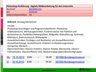 Photoshop-Einführung - digitale Bildbearbeitung für den Unterricht
Nummer               6612GKL131
Art                  Seminar
Unterrichtseinheiten 16

Referent: Hartwig Michelitsch
Inhalte:
Photoshop Grundlagen und Programmoberfläche: Photoshop-
Arbeitsbereiche, Werkzeugtechniken, Funktionsweise von Paletten und
Kontextmenüs, Pixelbilder/Vektorgrafiken, Bildgröße, Bildauflösung, Farbmodi,
Bildimport, Datenaustausch, Bildausgabe ...
Auswahltechniken: Festlegen und Bearbeiten von Auswahlbereichen,
Auswahlwerkzeuge, Auswahlmenü, Arbeiten im Maskierungsmodus
(temporäre Masken) ...
Ebenentechniken: Ebenen erstellen, Ebenen-Palette, Ebenenstile, Ebenen-
Füllmethoden, Ebeneneffekte/-stile; Maskierungsgruppen/Beschnittgruppen

Mo 15.10.2012       9:00        -       16:30      921066 Bundesgymnasium
Di   16.10.2012     9:00        -      16:30       921066 Bundesgymnasium


                                    www.phwien.ac.at
 