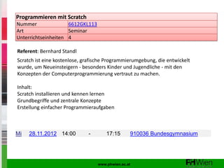 Programmieren mit Scratch
Nummer               6612GKL113
Art                  Seminar
Unterrichtseinheiten 4

Referent: Bernhard Standl
Scratch ist eine kostenlose, grafische Programmierumgebung, die entwickelt
wurde, um Neueinsteigern - besonders Kinder und Jugendliche - mit den
Konzepten der Computerprogrammierung vertraut zu machen.

Inhalt:
Scratch installieren und kennen lernen
Grundbegriffe und zentrale Konzepte
Erstellung einfacher Programmieraufgaben



Mi   28.11.2012 14:00         -       17:15      910036 Bundesgymnasium




                                  www.phwien.ac.at
 