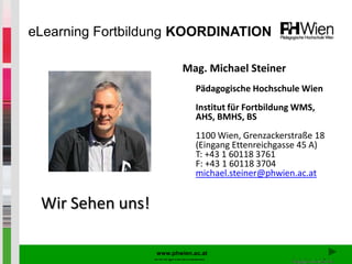 eLearning Fortbildung KOORDINATION

                           Mag. Michael Steiner
                               Pädagogische Hochschule Wien
                               Institut für Fortbildung WMS,
                               AHS, BMHS, BS
                               1100 Wien, Grenzackerstraße 18
                               (Eingang Ettenreichgasse 45 A)
                               T: +43 1 60118 3761
                               F: +43 1 60118 3704
                               michael.steiner@phwien.ac.at


 Wir Sehen uns!

                   www.phwien.ac.at
                  www.phwien.ac.at
 