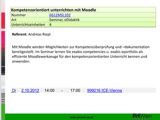 Kompetenzorientiert unterrichten mit Moodle
Nummer                 6612MSL102
Art                    Seminar, eDidaktik
Unterrichtseinheiten   4

Referent: Andreas Riepl


Mit Moodle werden Möglichkeiten zur Kompetenzüberprüfung und –dokumentation
bereitgestellt. Im Seminar lernen Sie exabis competencies u. exabis eportfolio als
effiziente Moodlewerkzeuge für den kompetenzorientierten Unterricht kennen und
anwenden.




Di   2.10.2012     14:00      -    17:00       999216 ICE-Vienna




                                   www.phwien.ac.at
 