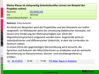 Meine Klasse ist vielsprachig (interkulturelles Lernen am Beispiel des
Projektes voXmi)
Nummer               6612MSL105
Art                  Seminar
Unterrichtseinheiten 4

Referent: Erika Hummer
An Hand von Beispielen wird die Projektidee und das Netzwerk von voXmi
vorgestellt. Im Mittelpunkt steht die Umsetzung didaktischer Konzepte, mit
denen eine Förderung der Mehrsprachigkeit (vor allem der
MigrantInnensprachen) umgesetzt werden kann. Angestrebt wird ein
individualisierter und differenzierter Unterricht, in dem die Lernenden im
Zentrum stehen.
In einem Klima der gegenseitigen Wertschätzung wird versucht, die
Sprachen und Kulturen der MitschülerInnen zu entdecken und als wertvolle
Bereicherung im Klassenzimmer, klassen- und schulübergreifend zu
erleben.
Di 16.10.2012    14:30    -   17:00     PH Wien, Raum lt. Aushang




                                  www.phwien.ac.at
 