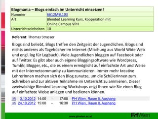 Blogmania – Blogs einfach im Unterricht einsetzen!
Nummer               6612MSL103
Art                  Blended Learning Kurs, Kooperation mit
                     Online Campus VPH
Unterrichtseinheiten 10

Referent: Thomas Strasser
Blogs sind beliebt, Blogs treffen den Zeitgeist der Jugendlichen. Blogs sind
nichts anderes als Tagebücher im Internet (Mischung aus World Wide Web
und engl. log für Logbuch). Viele Jugendlichen bloggen auf Facebook oder
auf Twitter. Es gibt aber auch eigene Bloggingsoftware wie Wordpress,
Tumblr, Blogger, etc., die es einem ermöglicht auf einfachste Art und Weise
mit der Internetcommunity zu kommunizieren. Immer mehr kreative
LehrerInnen machen sich den Blog zunutze, um die SchülerInnen zum
Schreiben und zur aktiven Teilnahme im Unterricht zu animieren. Dieser
zweiwöchige Blended Learning Workshops zeigt Ihnen wie Sie einen Blog
auf einfachste Weise anlegen und bedienen können.
Mi 3.10.2012 14:00     -    17:00     PH Wien, Raum lt. Aushang
Mi 24.10.2012 15:00    -    16:30     PH Wien, Raum lt. Aushang


                                    www.phwien.ac.at
 