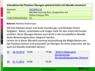 Interaktive Hot Potatoes Übungen spielend leicht mit Moodle einsetzen!
Nummer               6612MSL116
Art                  Blended Learning-Kurs, Kooperation mit
                     Online Campus VPH
Unterrichtseinheiten 12

Referent: Martina Hochenauer
Mit Hot Potatoes lassen sich leicht Zuordnungs- und Multiple Choice
Aufgaben , Rätsel, Lückentexte und einiges mehr für den Unterricht kreativ
erstellen. Diese Übungen können auch leicht in die Lernplattform Moodle
deren Bewertungsstruktur integriert werden.
Lernen sie in dieser Blended Learning Veranstaltung die Möglichkeiten von
Hot Potatoes kennen und entwickeln sie Übungen für Ihren Unterricht, die Sie
auch auf Moodle einbinden können.
Di   30.10.2012 14:00          -       17:00      922013 Allgemeine
                                                  Sonderschule-
                                                  Sonderpädagogisches Zentrum
Mi   21.11.2012 14:00          -       15:30


                                   www.phwien.ac.at
 