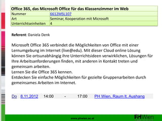 Office 365, das Microsoft Office für das Klassenzimmer im Web
Nummer                   6612MSL107
Art                      Seminar, Kooperation mit Microsoft
Unterrichtseinheiten     4

Referent: Daniela Denk

Microsoft Office 365 verbindet die Möglichkeiten von Office mit einer
Lernumgebung im Internet (live@edu). Mit dieser Cloud online Lösung
können Sie ortsunabhängig ihre Unterrichtsideen verwirklichen, Lösungen für
Ihre Arbeitsanforderungen finden, mit anderen in Kontakt treten und
gemeinsam arbeiten.
Lernen Sie die Office 365 kennen.
Entdecken Sie einfache Möglichkeiten für gezielte Gruppenarbeiten durch
gemeinsames Arbeiten im Internet.


Do 8.11.2012      14:00          -       17:00          PH Wien, Raum lt. Aushang




                                     www.phwien.ac.at
 
