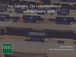 Stuart Hamilton,
IFLA Deputy Secretary General
Libraries, The Lyon Declaration
and the Road to 2030
 