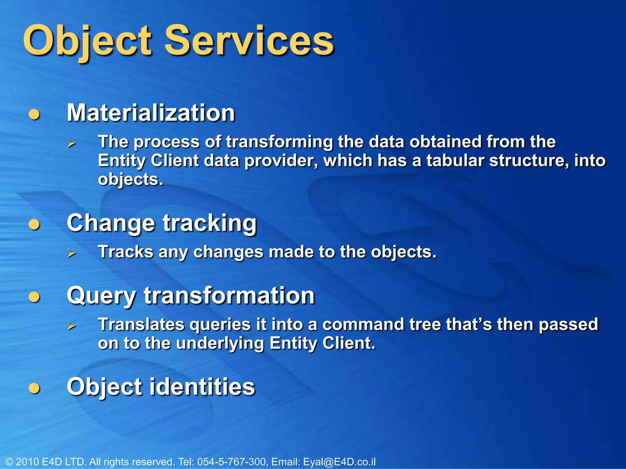 Object ServicesMaterialization The process of transforming the data obtained from the Entity Client data provider, which has a tabular structure, into objects. Change tracking Tracks any changes made to the objects.Query transformationTranslates queries it into a command tree that’s then passed on to the underlying Entity Client.Object identitiesObject Services FunctionsQueryingQuerying data as objects Shaping query results Composing queriesCRUD Lazy loadingInheritanceNavigating relationshipChange tracking Saving changesAttaching objectsDetaching objects Serializing objectsManagingObject identitiesConcurrencyTransactions