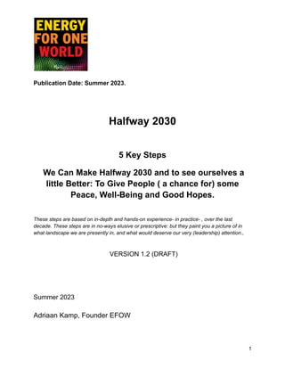Publication Date: Summer 2023.
Halfway 2030
5 Key Steps
We Can Make Halfway 2030 and to see ourselves a
little Better: To Give People ( a chance for) some
Peace, Well-Being and Good Hopes.
These steps are based on in-depth and hands-on experience- in practice- , over the last
decade. These steps are in no-ways elusive or prescriptive: but they paint you a picture of in
what landscape we are presently in, and what would deserve our very (leadership) attention.,
VERSION 1.2 (DRAFT)
Summer 2023
Adriaan Kamp, Founder EFOW
1
 