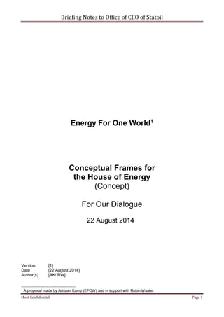 Briefing Notes to Office of CEO of Statoil
Most Confidential Page 1
Energy For One World1
Conceptual Frames for
the House of Energy
(Concept)
For Our Dialogue
22 August 2014
Version [1]
Date [22 August 2014]
Author(s) [AK/ RW]
1 A proposal made by Adriaan Kamp (EFOW) and in support with Robin Waaler.
 