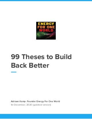  
 
99 Theses to Build 
Back Better 
 
Adriaan Kamp- Founder Energy For One World 
1st December, 2020 (updated version) 
 
 