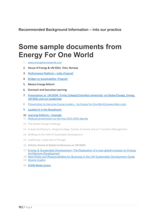 15 | P a g e
Recommended Background Information – into our practice
Some sample documents from
Energy For One World
1. www.energyforoneworld.com
2. House of Energy & UN SDGs- Oslo, Norway
3. Performance Platform – India (Typical)
4. Bridges to Sustainability- Program
5. Mexico Energy Reform
6. Outreach and Executive Learning-
7. Presentation at UN SDSN -Trinity College(/Columbia University)- on Global Change, Energy,
UN SDGs and our Leadership
8. Presentation to Executive Energy Leaders – by Energy For One World (powerslides only)
9. Laudato Si in the Boardroom
10. Learning Platform – Example
11. Webcast presentation on the Year 2015-2016 Agenda
12. The Global Change Challenge
13. Energy Architecture, Integral Ecology, Society, Economy and our Transition Management
14. Walking on the Path of Sustainable Development
15. Leadership, Leadership of Change
16. Articles shared at Global Conferences on UN SDSN:
17. Energy & Sustainable Development- The Realization of a new global compact on Energy
Architecture Development
18. New Roles and Responsibilities for Business in the UN Sustainable Development Goals
19. Weekly Insights
20. EFOW Media Centre
 