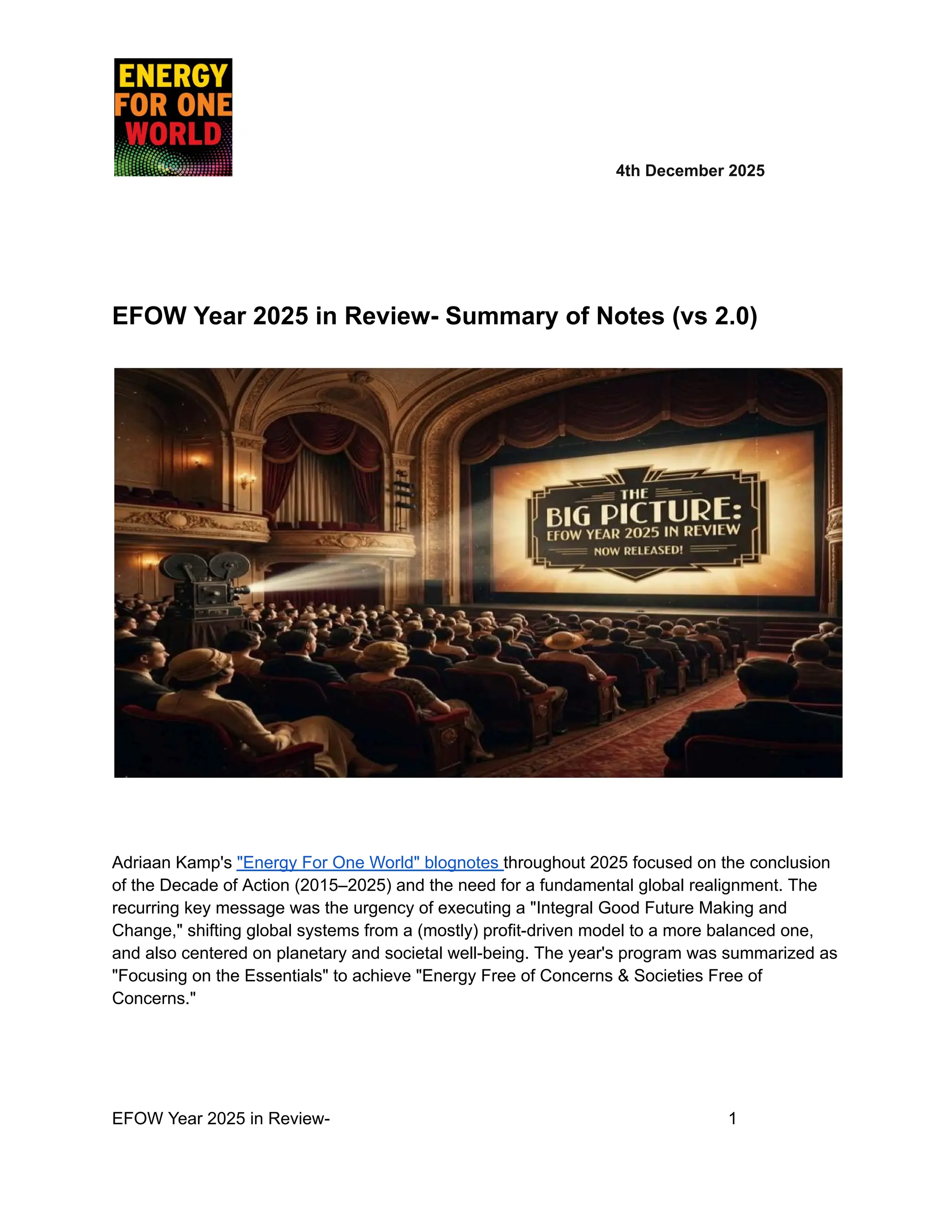 ​ ​ ​ ​ ​ ​ ​ 4th December 2025
EFOW Year 2025 in Review- Summary of Notes (vs 2.0)
Adriaan Kamp's "Energy For One World" blognotes throughout 2025 focused on the conclusion
of the Decade of Action (2015–2025) and the need for a fundamental global realignment. The
recurring key message was the urgency of executing a "Integral Good Future Making and
Change," shifting global systems from a (mostly) profit-driven model to a more balanced one,
and also centered on planetary and societal well-being. The year's program was summarized as
"Focusing on the Essentials" to achieve "Energy Free of Concerns & Societies Free of
Concerns."
EFOW Year 2025 in Review- ​
​ ​ ​ ​ ​ ​ ​ 1
 