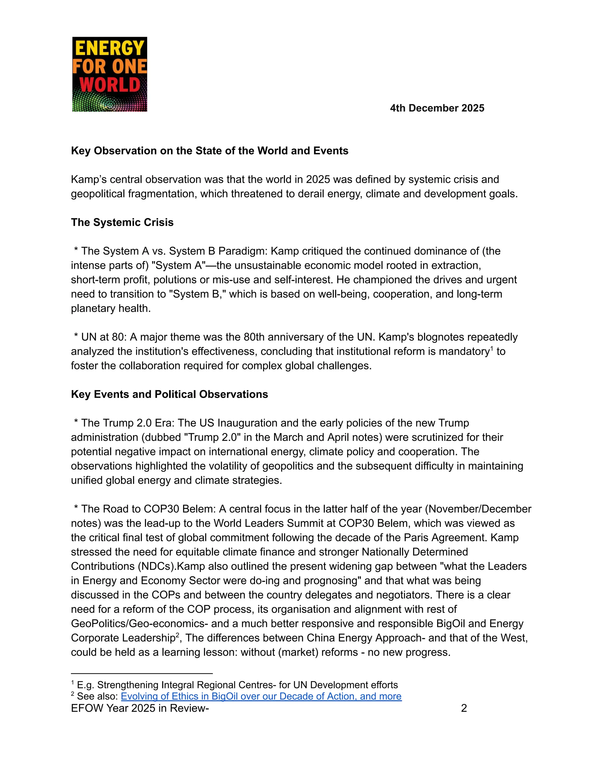​ ​ ​ ​ ​ ​ ​ 4th December 2025
Key Observation on the State of the World and Events
Kamp’s central observation was that the world in 2025 was defined by systemic crisis and
geopolitical fragmentation, which threatened to derail energy, climate and development goals.
The Systemic Crisis
* The System A vs. System B Paradigm: Kamp critiqued the continued dominance of (the
intense parts of) "System A"—the unsustainable economic model rooted in extraction,
short-term profit, polutions or mis-use and self-interest. He championed the drives and urgent
need to transition to "System B," which is based on well-being, cooperation, and long-term
planetary health.
* UN at 80: A major theme was the 80th anniversary of the UN. Kamp's blognotes repeatedly
analyzed the institution's effectiveness, concluding that institutional reform is mandatory1
to
foster the collaboration required for complex global challenges.
Key Events and Political Observations
* The Trump 2.0 Era: The US Inauguration and the early policies of the new Trump
administration (dubbed "Trump 2.0" in the March and April notes) were scrutinized for their
potential negative impact on international energy, climate policy and cooperation. The
observations highlighted the volatility of geopolitics and the subsequent difficulty in maintaining
unified global energy and climate strategies.
* The Road to COP30 Belem: A central focus in the latter half of the year (November/December
notes) was the lead-up to the World Leaders Summit at COP30 Belem, which was viewed as
the critical final test of global commitment following the decade of the Paris Agreement. Kamp
stressed the need for equitable climate finance and stronger Nationally Determined
Contributions (NDCs).Kamp also outlined the present widening gap between "what the Leaders
in Energy and Economy Sector were do-ing and prognosing" and that what was being
discussed in the COPs and between the country delegates and negotiators. There is a clear
need for a reform of the COP process, its organisation and alignment with rest of
GeoPolitics/Geo-economics- and a much better responsive and responsible BigOil and Energy
Corporate Leadership2
, The differences between China Energy Approach- and that of the West,
could be held as a learning lesson: without (market) reforms - no new progress.
2
See also: Evolving of Ethics in BigOil over our Decade of Action, and more
1
E.g. Strengthening Integral Regional Centres- for UN Development efforts
EFOW Year 2025 in Review- ​
​ ​ ​ ​ ​ ​ ​ 2
 