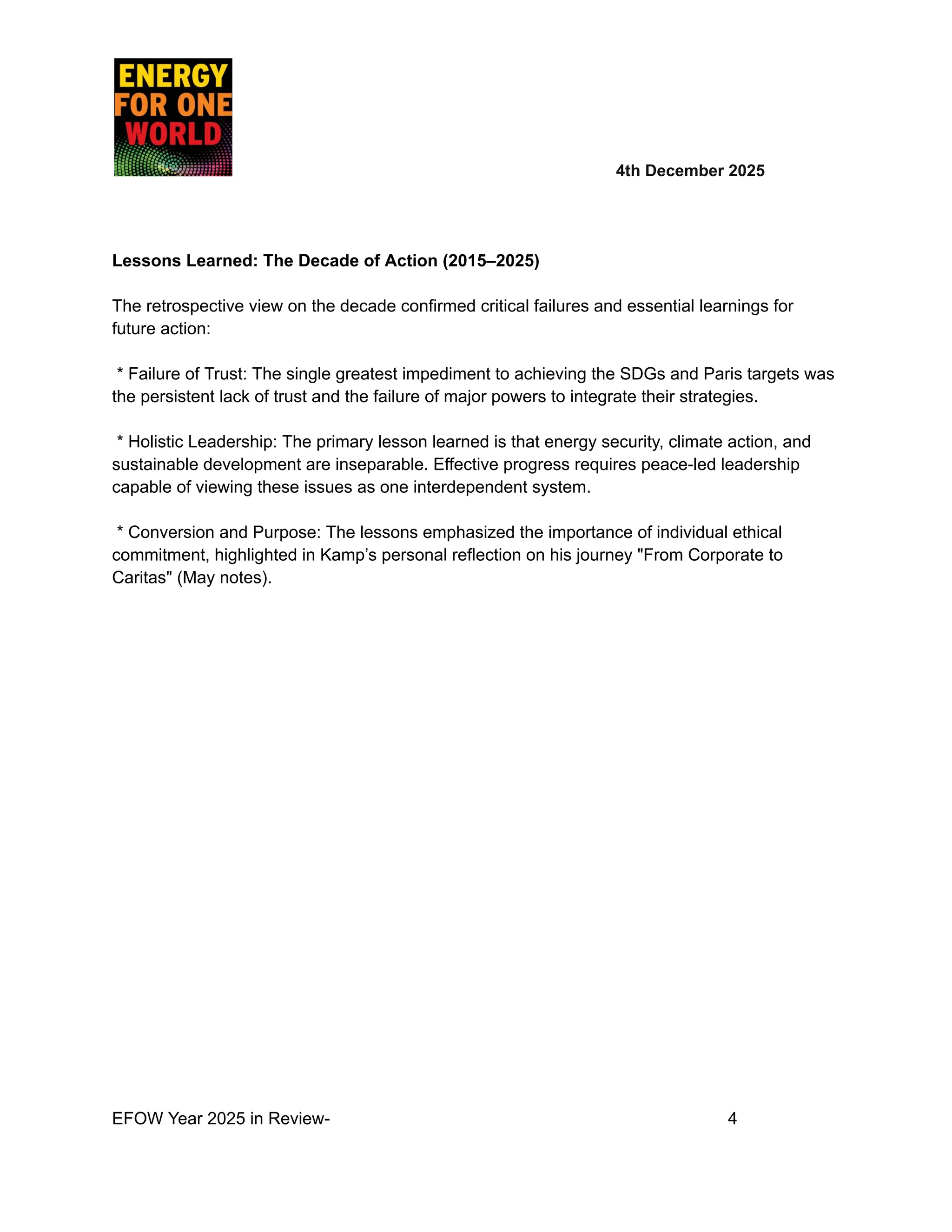 ​ ​ ​ ​ ​ ​ ​ 4th December 2025
Lessons Learned: The Decade of Action (2015–2025)
The retrospective view on the decade confirmed critical failures and essential learnings for
future action:
* Failure of Trust: The single greatest impediment to achieving the SDGs and Paris targets was
the persistent lack of trust and the failure of major powers to integrate their strategies.
* Holistic Leadership: The primary lesson learned is that energy security, climate action, and
sustainable development are inseparable. Effective progress requires peace-led leadership
capable of viewing these issues as one interdependent system.
* Conversion and Purpose: The lessons emphasized the importance of individual ethical
commitment, highlighted in Kamp’s personal reflection on his journey "From Corporate to
Caritas" (May notes).
EFOW Year 2025 in Review- ​
​ ​ ​ ​ ​ ​ ​ 4
 
