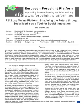 F212.org Online Platform: Imagining the Future through
Social Media as a Tool for Social Innovation
EFP Brief No. 256
Authors:
Sponsors:
Type:
Organizer:
Duration:

Mario Guillo (PhD Candidate) mario.guillo@ua.es
Dr. Enric Bas
bas@ua.es
FUTURLAB – University of Alicante
FECYT – Spanish Foundation for Science & Technology
International think tank
FUTURLAB – University of Alicante, Mario Guillo, mario.guillo@ua.es www.futurlab.es
Budget: n/a
Time Horizon: 2030
Date of Brief: Oct. 2013
2011-2012

Purpose
F212.org is a virtual think tank of university students interested in sharing ideas on how to face main future challenges.
This platform was designed and developed as part of a pilot project coordinated by FUTURLAB– The Laboratory of Foresight at the University of Alicante, and funded by FECYT– Spanish Foundation for Science and Technology. This brief
describes the results of a comparative study about the images of the future found among young students from Haaga
Helia University of Applied Science (Finland) Tamkang University (Taiwan); and University of Alicante (Spain). The importance of this project lies in the assumption that both the communication and the exchange of information about images
of the future through social networks will empower new generations to face the challenge of building a desired future.

The Study of Images of the Future
The studies focused on images of the future date back
to the second half of the twentieth century and have
their origins in the fields of sociology and psychology.
After the growing interest in this area which arose during the early 1990s, the study about images of the
future –and more specifically about images of the future among young people– has consolidated within the
framework of social sciences in general and, particularly, in the context of Sociology during the late 1990s
and the first years of the twenty-first century.
According to Polak’s definition, “an image of the future
is made of associated memories and expectations. It is
a set of long-range goals which stress the infinite possibilities open to a person. Thus, an image of the future
can be defined as a mental construction dealing with
possible states. It is composed of a mixture of conceptions, beliefs, and desires, as well as observations and
knowledge about the present. This affects a person’s
choice both consciously and unconsciously and is
derived from both reality and from imagination. It ulti-

mately steers one’s decision-making and actions”.
Therefore, the reflection about the expected impact of
these images on the determination of our present actions and our attitude towards the future allows us to
see the need for a systematic approach to study such
images.
Nevertheless, the research into such images carried out
during last century tended to be relatively sporadic and
never had a predominant role in the context of futures
research. As far as Sociology in particular is concerned,
many works which attempt to identify and explain the
concerns most commonly found among this population
segment basically seek to answer the following question: how do young people expect their future to be?
However, it is far from easy to find studies where the
approach consists in trying to find an answer to the
question: what do young people want for their future?
Therefore, there is arguably a lack of new approaches
which can integrate aspirational parameters and enable
a greater involvement of youths in the process of defining alternatives for the future.

The EFP was initiated by the European Commission DG Research. It is now run by the Austrian Institute of Technology. More information on the EFP is
provided at www.foresight-platform.eu

 