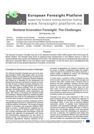 Sectoral Innovation Foresight: The Challenges
                                                                 EFP Brief No. 216

 Authors:           Annelieke van der Giessen       annelieke.vandergiessen@tno.nl
 Sponsors:          European Commission, DG Enterprise & Industry
 Type:              Foresight study as part of Europe INNOVA Sectoral Innovation Watch
 Organizer:         AIT, TNO with support from other partners in the Sectoral Innovation Watch consortium
 Duration:          2008-2010     Budget: € 336,000 Time Horizon: 2020 (2040)               Date of Brief:                                Mar 2012


                                                                         Purpose
The Sectoral Innovation Foresight was part of the Sectoral Innovation Watch (SIW) project within the Europe IN-
NOVA initiative. The foresight study aimed at exploring future developments in nine different sectors in order to
identify potential policy issues and challenges of the future. The emphasis was put on developments that could pos-
sibly have a disruptive effect on the nine sectors under consideration, on the one hand, and on developments that
are likely to be of cross-sectoral relevance to innovation, on the other.


                                                                                      ous levels of aggregation) are shaped by institutions and
Foresight on Sectoral Innovation Challenges                                           by drivers of change. Undergoing change and transfor-
                                                                                      mation through the co-evolution of its various elements, a
The Sectoral Innovation Foresight was part of the Sec-                                sectoral system is affected by science and technology
toral Innovation Watch (SIW) project within the Europe                                drivers and demand-side drivers as well.
INNOVA initiative. Europe INNOVA was launched by the
European Commission’s Directorate General Enterprise                                  In recent years, a growing number of projects on sec-
and Industry as a laboratory for the development and                                  toral innovation systems and on foresight concepts and
testing of new tools and instruments in support of innova-                            activities have been initiated while a growing body of
tion with the goal of helping innovative enterprises inno-                            literature has been published. However, the two areas
vate faster and better. It brought together public and pri-                           remained unconnected. Within the Sectoral Innovation
vate innovation support providers, such as innovation                                 Watch, the connection between these areas has now
agencies, technology transfer offices, business incuba-                               been made. The aim was to develop methods of sec-
tors, financing intermediaries, cluster organisations and                             toral innovation foresight for the development of a fu-
others. SIW aimed at monitoring and analysing trends                                  ture-oriented innovation policy by identifying key drivers,
and challenges. Detailed insights into sectoral innovation                            emerging markets and requirements.
performance are crucial for the development of effective                              Foresight, in the way it was understood in SIW, is not
innovation policy at regional, national and European levels.                          about predicting the future, but follows the approach of
The foresight on sectoral innovation challenges aimed to                              ‘thinking, debating and shaping the future’ (European
integrate foresight exercises to understand the dynamics                              Commission 2002). It thus aims at sketching different
of sectoral systems of innovation. The concept of sectoral                            reasonable variants of possible future developments
systems of innovation and production (Malerba 2002)                                   (‘scenarios’), the associated challenges, underlying driv-
seeks to provide a multidimensional, integrated and dy-                               ing forces and options for dealing with them. In order to
namic view of sectors. A sectoral system involves not                                 achieve this, the foresight approach must look beyond
only a specific knowledge base, technologies, inputs and                              current trends (which are nevertheless an important in-
demands that determine its development, both trends                                   put) and, in particular, into qualitative trend breaks that
and trend-breaking developments are also drivers of                                   can give rise to qualitatively different future development
sectoral change. The interactions of the sectoral actors                              paths in the sectors under study. It is when these qualita-
(individuals, organisations, networks, institutions at vari-                          tive trend breaks are superposed that major changes in
The EFP is financed by the European Commission DG Research. It is part of a series of initiatives intended to provide a ‘Knowledge Sharing Platform’ for
policy makers in the European Union. More information on the EFP and on the Knowledge Sharing Platform is provided at www.foresight-platform.eu
 