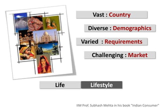 Vast : Country

              Diverse : Demographics

         Varied : Requirements

                Challenging : Market



Life           Lifestyle


       IIM Prof. Subhash Mehta in his book "Indian Consumer"
 