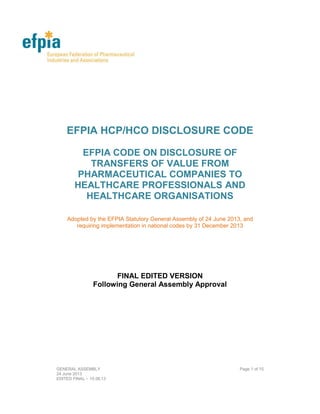GENERAL ASSEMBLY Page 1 of 15
06 June 2014 – final editing 11 July 2014
EFPIA HCP/HCO DISCLOSURE CODE
EFPIA CODE ON DISCLOSURE OF
TRANSFERS OF VALUE FROM
PHARMACEUTICAL COMPANIES TO
HEALTHCARE PROFESSIONALS AND
HEALTHCARE ORGANISATIONS
CONSOLIDATED VERSION 2014
Approved by the General Assembly of 6 June
 