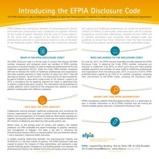 WHAT IS THE EFPIA DISCLOSURE CODE?
The EFPIA Disclosure Code is a formal code of conduct that requires all EFPIA
member companies and companies which are members of EFPIA member
associations to disclose transfers of value to healthcare professionals (HCPs) and
healthcare organisations (HCOs). Under the Code, EFPIA member companies
will have to disclose the names of healthcare professionals and organisations
that have received payments or other transfers of value from them. They will
also have to disclose – by HCP or HCO – the total amounts of value transferred,
by type of transfer or value which could consist of, for instance, a grant to an
HCO, a consultancy fee for speaking, payment for travel, or registration fees
to attend a medical education congress. This information will be published on
a public platform, which could be on the company’s own website or a central
platform combing data from different companies.
WHY WAS THE CODE CREATED?
Collaborative working between healthcare professionals and commercial life
sciences organisations has long been a positive driver for advancements in-
patient care and progression of innovative medicine. Both parties regularly join
together, during early scientific research, clinical trials and medical education in
the interests of delivering and advancing high quality patient care.
What’s more, as the primary point of contact with patients, the medical
profession can offer invaluable and expert knowledge on patients’ behaviour
and management of diseases. This plays a big part in informing the
pharmaceutical industry’s efforts to improve patient care and treatment options
– and is essential in improving health outcomes.
A healthy working relationship between the pharmaceutical industry and
HCPs/HCOs is in the best interest of patients. The EFPIA Disclosure Code was
created to protect the integrity of these relationships, and represents a step
towards fostering greater transparency and building greater trust between the
pharmaceutical industry, the medical community and society across Europe.
WHO HAS AGREED TO THE DISCLOSURE CODE?
On June 24, 2013, the EFPIA General Assembly formally adopted the EFPIA
Disclosure Code. In adopting the Code, EFPIA member companies are
required to implement it by 2016, at which point they will make publicly
available payments and transfers of value made to healthcare professionals
and organisations from the previous year, 2015. In autumn of 2013, EFPIA
published letters signed by all CEOs of its member companies, renewing
their commitment to the EFPIA Codes, including the Disclosure Code.
WHERE CAN I FIND MORE INFORMATION?
EFPIA’s transparency website (http://transparency.efpia.eu/) is a good place to
start. It includes information on all of EFPIA’s initiatives that are moving the
industry towards greater openness, including the Disclosure Code.
EFPIA | Leopold Plaza Building | Rue du Trône 108 | B-1050 Bruxelles
2013-codes-review@efpia.eu | www.efpia.eu (Spring 2014)
Introducing the EFPIA Disclosure Code
The EFPIA Disclosure Code on Disclosure of Transfers of Value from Pharmaceutical Companies to Healthcare Professionals and Healthcare Organisations
EFPIA believes that interactions between the pharmaceutical industry
and healthcare professionals have a profound and positive influence
on the quality of patient treatment and the value of future research.
At the same time, the integrity of the decision of a healthcare
professional to prescribe or recommend a medicine is one of the pillars
of the healthcare system. EFPIA recognises that interactions between
the industry and healthcare professionals can create the potential for
conflicts of interest. In recent years, there have been calls for increased
transparency around these relationships. Towards this end, EFPIA and
its member associations and companies have adopted codes and
guidelines to ensure that these interactions meet the high standards
of integrity that patients, governments and other stakeholders expect.
 