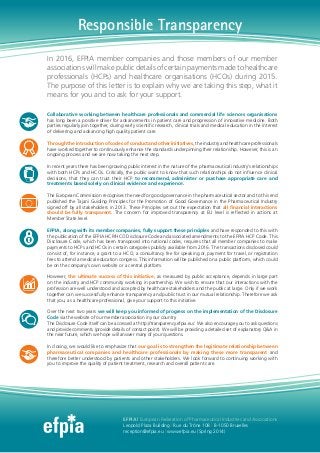 In 2016, EFPIA member companies and those members of our member
associationswillmakepublicdetailsofcertainpaymentsmadetohealthcare
professionals (HCPs) and healthcare organisations (HCOs) during 2015.
The purpose of this letter is to explain why we are taking this step, what it
means for you and to ask for your support.
Collaborative working between healthcare professionals and commercial life sciences organisations
has long been a positive driver for advancements in patient care and progression of innovative medicine. Both
parties regularly join together, during early scientific research, clinical trials and medical education in the interest
of delivering and advancing high quality patient care.
Through the introduction of codes of conduct and other initiatives, the industry and healthcare professionals
have worked together to continuously enhance the standards underpinning their relationship. However, this is an
ongoing process and we are now taking the next step.
In recent years there has been growing public interest in the nature of the pharmaceutical industry’s relationships
with both HCPs and HCOs. Critically, the public want to know that such relationships do not influence clinical
decisions, that they can trust their HCP to recommend, administer or purchase appropriate care and
treatments based solely on clinical evidence and experience.
The European Commission recognises the need for good governance in the pharmaceutical sector and to this end
published the Tajani Guiding Principles for the Promotion of Good Governance in the Pharmaceutical Industry
signed off by all stakeholders in 2013. These Principles set out the expectation that all financial interactions
should be fully transparent. The concern for improved transparency at EU level is reflected in actions at
Member State level.
EFPIA, along with its member companies, fully support these principles and have responded to this with
the publication of the EFPIA HCP/HCO Disclosure Code and associated amendments to the EFPIA HCP Code. This
Disclosure Code, which has been transposed into national codes, requires that all member companies to make
payments to HCPs and HCOs in certain categories publicly available from 2016. The transactions disclosed could
consist of, for instance, a grant to a HCO, a consultancy fee for speaking or, payment for travel, or registration
fees to attend a medical education congress. This information will be published on a public platform, which could
be on the company’s own website or a central platform.
However, the ultimate success of this initiative, as measured by public acceptance, depends in large part
on the industry and HCP community working in partnership. We wish to ensure that our interactions with the
profession are well understood and accepted by healthcare stakeholders and the public at large. Only if we work
together can we successfully enhance transparency and public trust in our mutual relationship. Therefore we ask
that you, as a healthcare professional, give your support to this initiative.
Over the next two years we will keep you informed of progress on the implementation of the Disclosure
Code via the website of our member association in your country.
The Disclosure Code itself can be accessed at http://transparency.efpia.eu/. We also encourage you to ask questions
and provide comments (provide details of contact point). We will be providing a detailed set of explanatory Q&A in
the near future, which we hope will answer many of your questions.
In closing, we would like to emphasize that our goal is to strengthen the legitimate relationship between
pharmaceutical companies and healthcare professionals by making these more transparent and
therefore better understood by patients and other stakeholders. We look forward to continuing working with
you to improve the quality of patient treatment, research and overall patient care.
EFPIA | European Federation of Pharmaceutical Industries and Associations
Leopold Plaza Building | Rue du Trône 108 | B-1050 Bruxelles
reception@efpia.eu | www.efpia.eu (Spring 2014)
Responsible Transparency
 