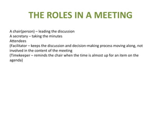 THE ROLES IN A MEETINGA chair(person) – leading the discussionA secretary – taking the minutes Attendees (Facilitator – keeps the discussion and decision-making process moving along, not involved in the content of the meeting(Timekeeper – reminds the chair when the time is almost up for an item on the agenda)