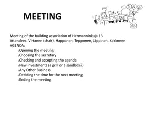 MEETINGMeeting of the building association of Hermanninkuja 13Attendees: Virtanen (chair), Happonen, Tepponen, Jäppinen, KekkonenAGENDA:Opening the meetingChoosing the secretaryChecking and accepting the agendaNew investments (a grill or a sandbox?)Any Other BusinessDeciding the time for the next meetingEnding the meeting