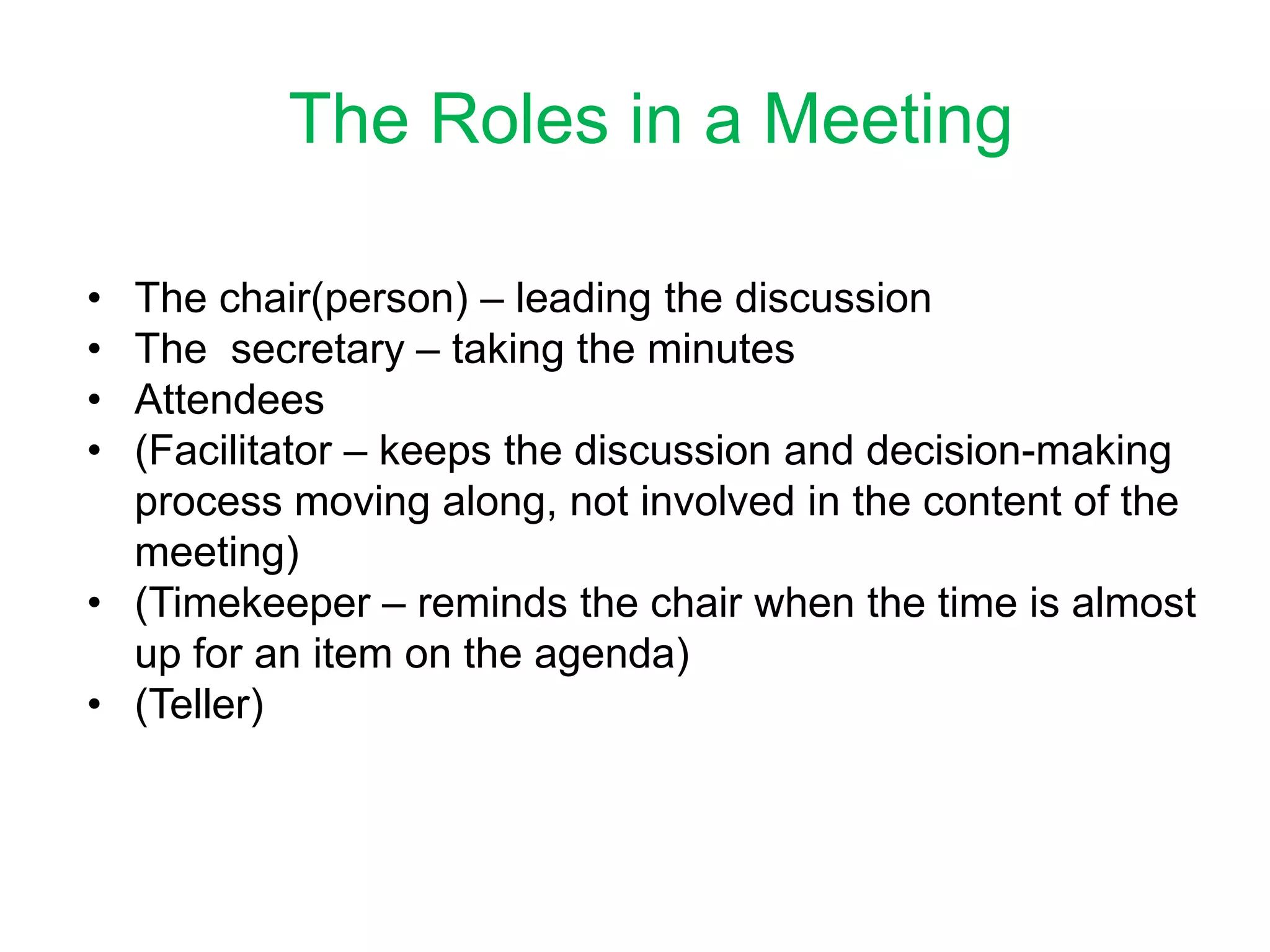 The Roles in a Meeting
• The chair(person) – leading the discussion
• The secretary – taking the minutes
• Attendees
• (Facilitator – keeps the discussion and decision-making
process moving along, not involved in the content of the
meeting)
• (Timekeeper – reminds the chair when the time is almost
up for an item on the agenda)
• (Teller)
