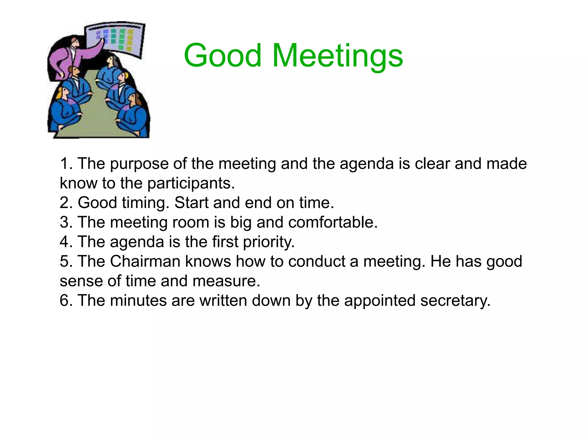Good Meetings
1. The purpose of the meeting and the agenda is clear and made
know to the participants.
2. Good timing. Start and end on time.
3. The meeting room is big and comfortable.
4. The agenda is the first priority.
5. The Chairman knows how to conduct a meeting. He has good
sense of time and measure.
6. The minutes are written down by the appointed secretary.