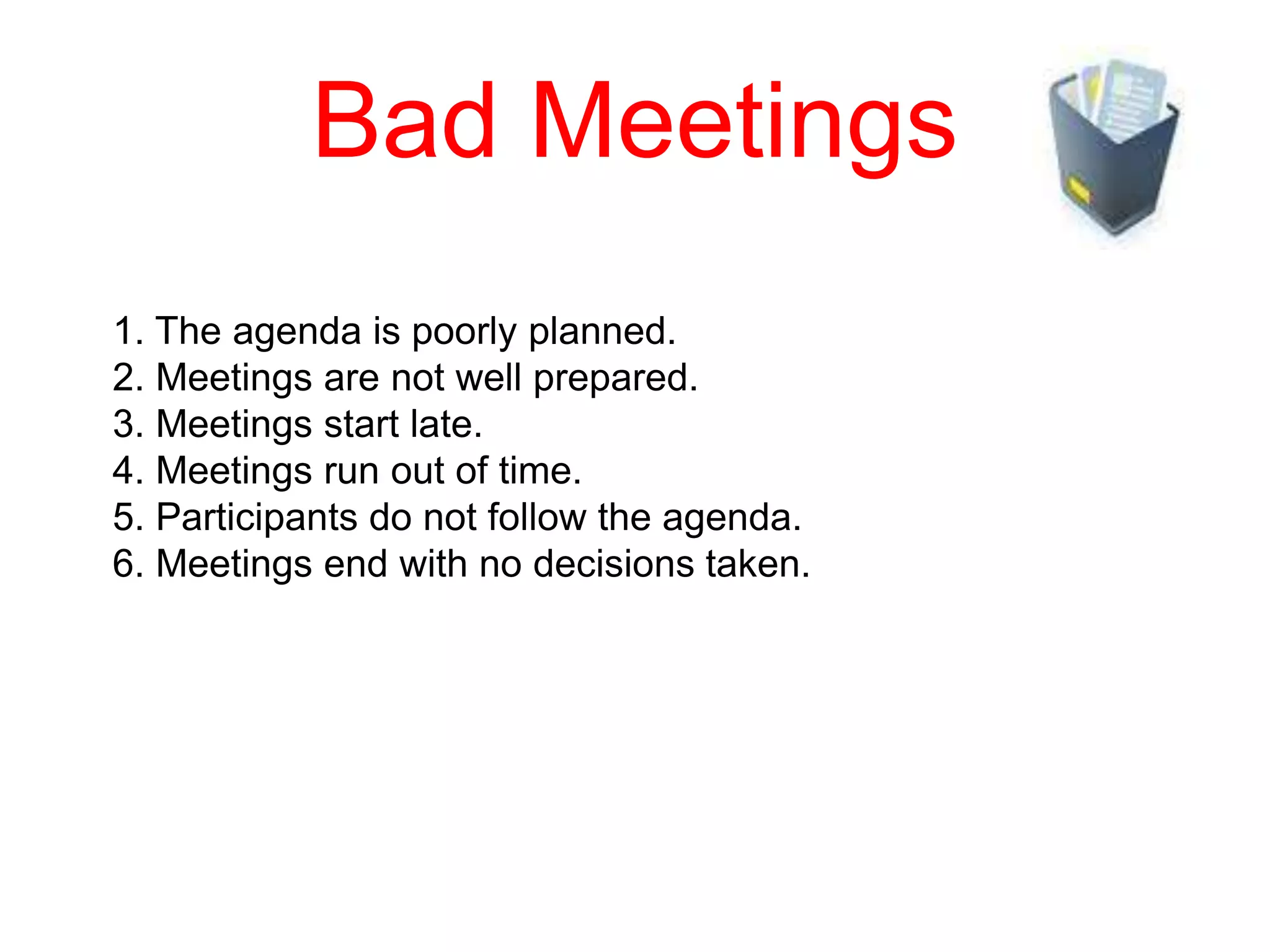 Bad Meetings
1. The agenda is poorly planned.
2. Meetings are not well prepared.
3. Meetings start late.
4. Meetings run out of time.
5. Participants do not follow the agenda.
6. Meetings end with no decisions taken.