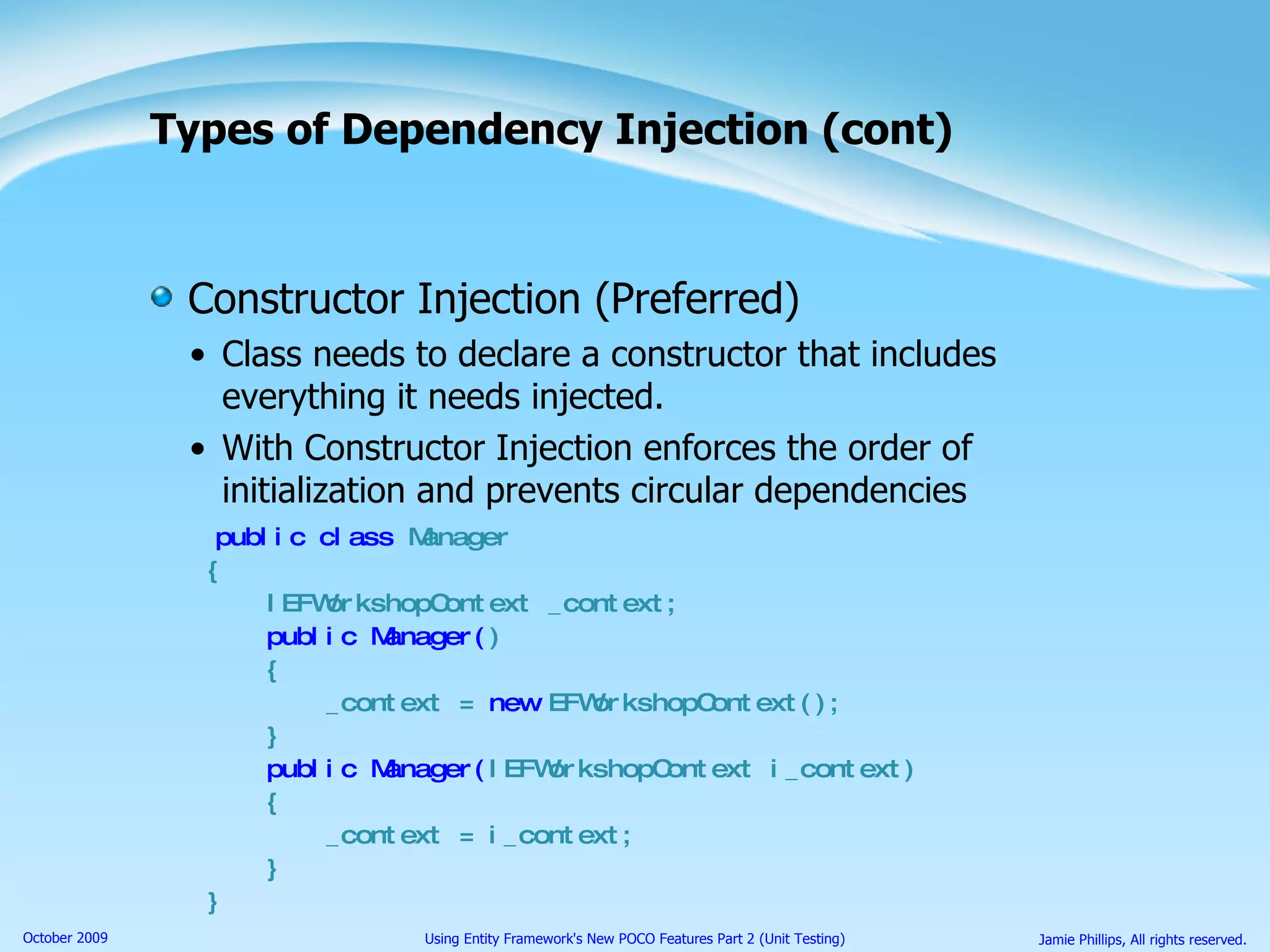 Types of Dependency Injection (cont) Constructor Injection (Preferred) Class needs to declare a constructor that includes everything it needs injected. With Constructor Injection enforces the order of initialization and prevents circular dependencies public class  Manager { IEFWorkshopContext _context; public Manager( ) { _context =  new  EFWorkshopContext(); } public Manager( IEFWorkshopContext i_context) { _context = i_context; } } 