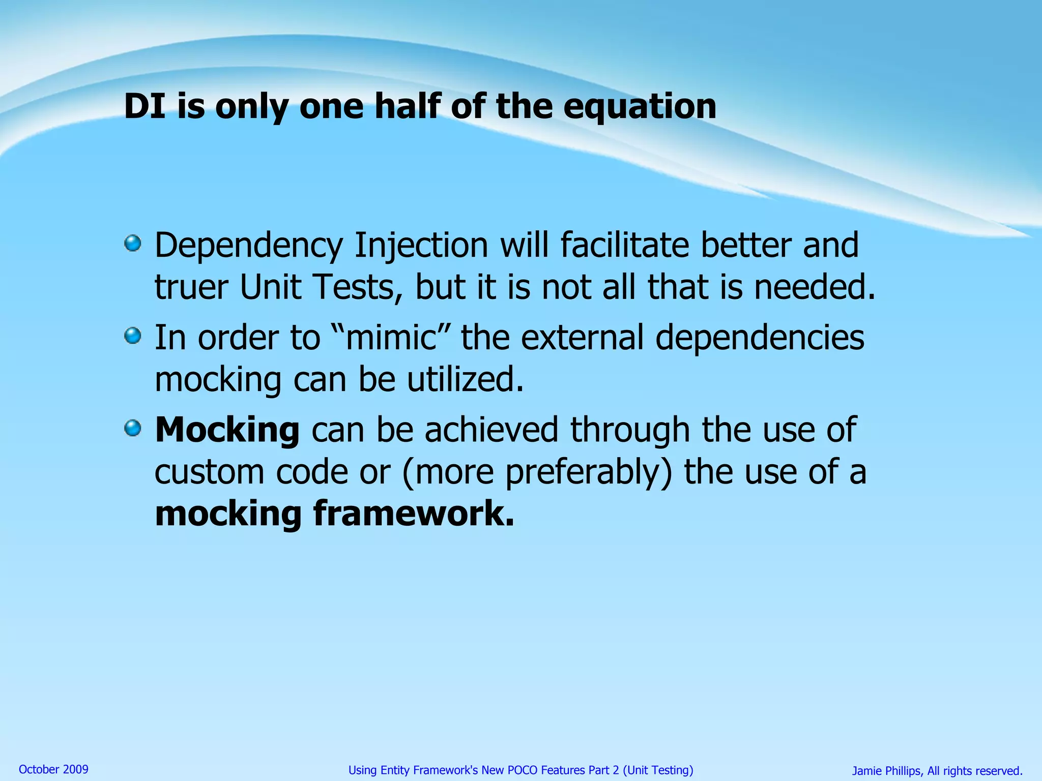 DI is only one half of the equation Dependency Injection will facilitate better and truer Unit Tests, but it is not all that is needed. In order to “mimic” the external dependencies mocking can be utilized. Mocking  can be achieved through the use of custom code or (more preferably) the use of a  mocking framework. 