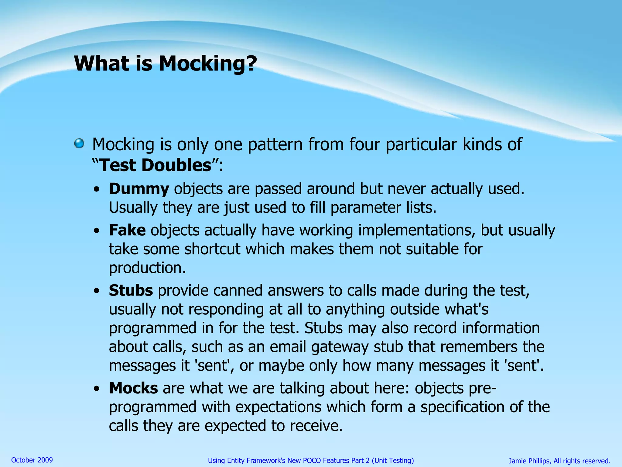 What is Mocking? Mocking is only one pattern from four particular kinds of “ Test Doubles ”: Dummy  objects are passed around but never actually used. Usually they are just used to fill parameter lists. Fake  objects actually have working implementations, but usually take some shortcut which makes them not suitable for production. Stubs  provide canned answers to calls made during the test, usually not responding at all to anything outside what's programmed in for the test. Stubs may also record information about calls, such as an email gateway stub that remembers the messages it 'sent', or maybe only how many messages it 'sent'. Mocks  are what we are talking about here: objects pre-programmed with expectations which form a specification of the calls they are expected to receive.  