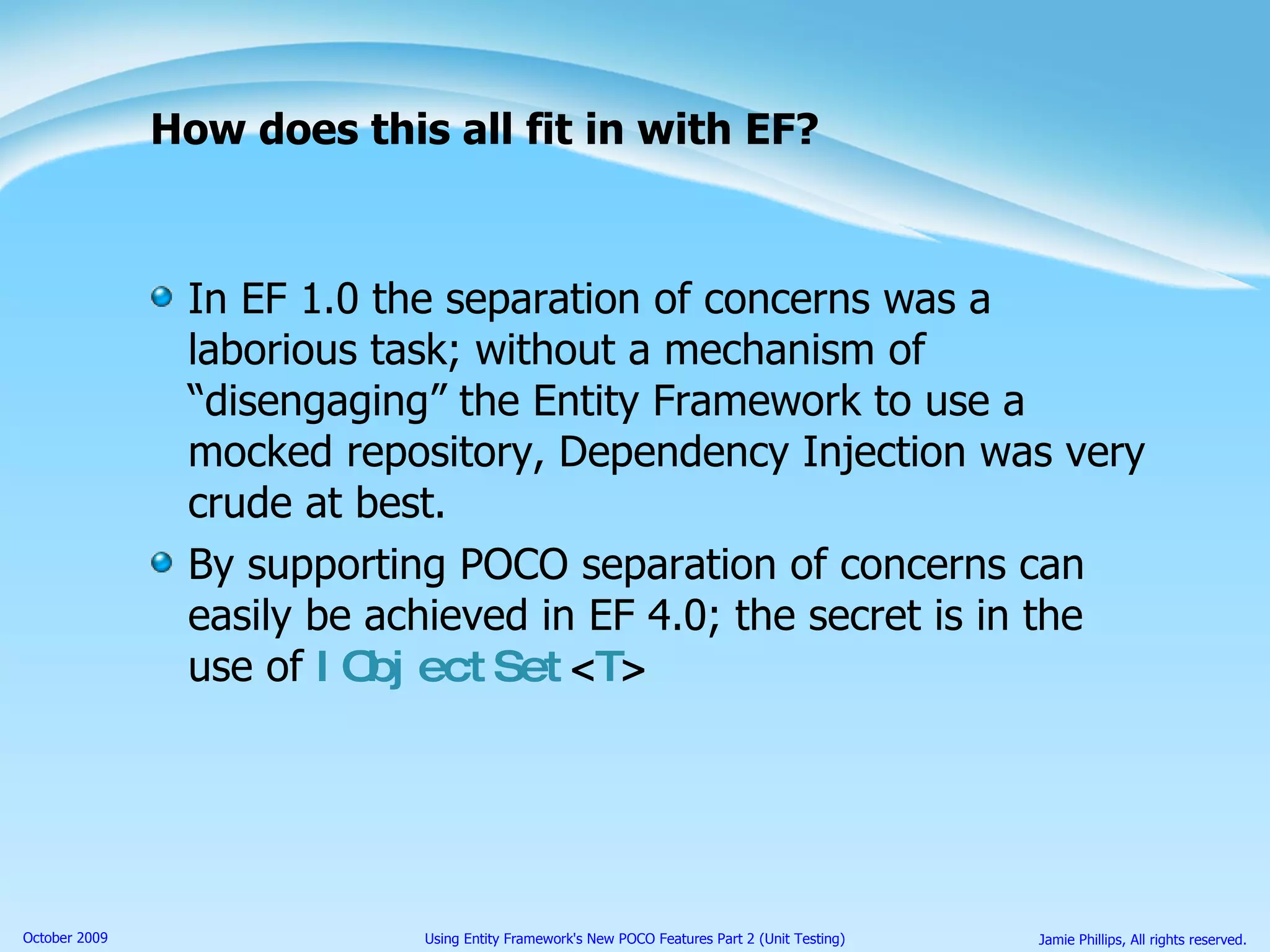 How does this all fit in with EF? In EF 1.0 the separation of concerns was a laborious task; without a mechanism of “disengaging” the Entity Framework to use a mocked repository, Dependency Injection was very crude at best. By supporting POCO separation of concerns can easily be achieved in EF 4.0; the secret is in the use of  IObjectSet < T > 