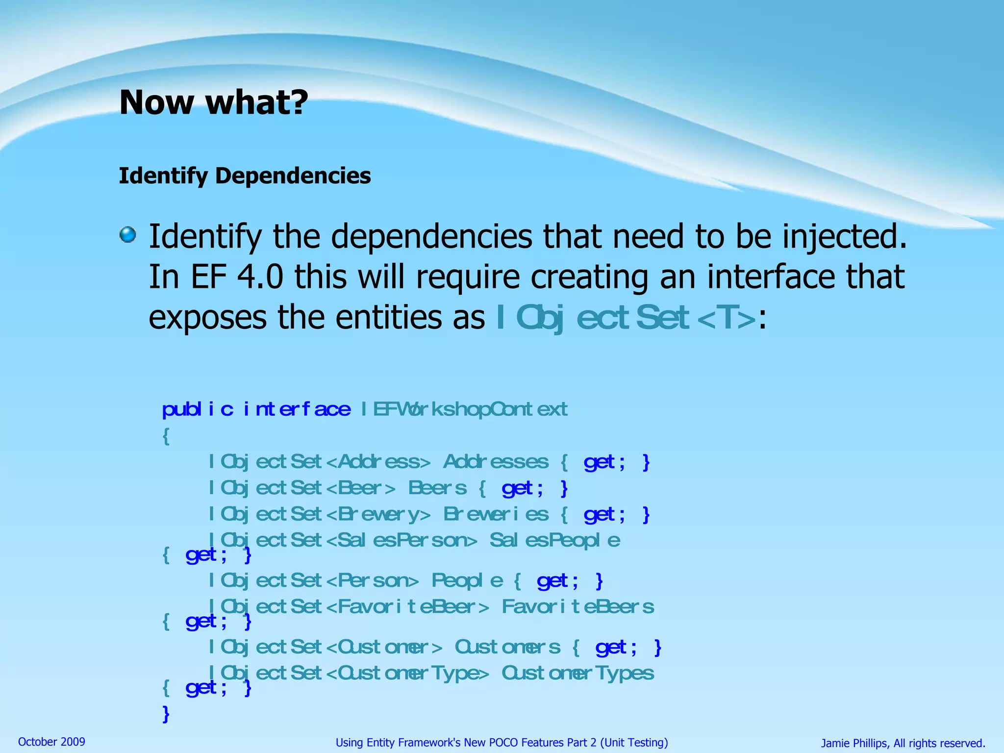 Now what? Identify Dependencies Identify the dependencies that need to be injected. In EF 4.0 this will require creating an interface that exposes the entities as  IObjectSet<T> : public interface  IEFWorkshopContext { IObjectSet<Address> Addresses {  get; } IObjectSet<Beer> Beers {  get; } IObjectSet<Brewery> Breweries {  get; } IObjectSet<SalesPerson> SalesPeople {  get; } IObjectSet<Person> People {  get; } IObjectSet<FavoriteBeer> FavoriteBeers {  get; } IObjectSet<Customer> Customers {  get; } IObjectSet<CustomerType> CustomerTypes {  get; } } 