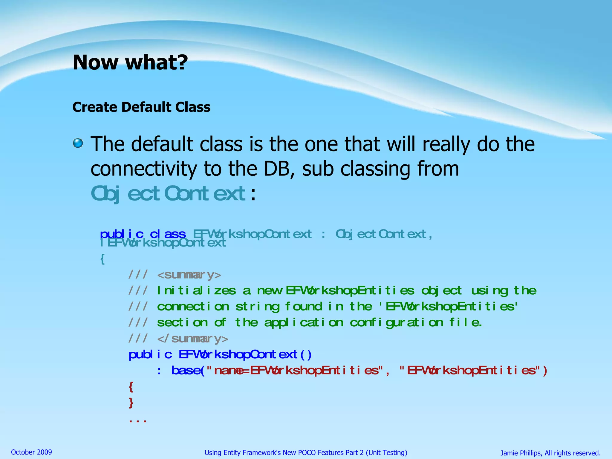 Now what? Create Default Class The default class is the one that will really do the connectivity to the DB, sub classing from  ObjectContext : public class  EFWorkshopContext : ObjectContext, IEFWorkshopContext { ///   <summary> ///  Initializes a new EFWorkshopEntities object using the ///  connection string found in the 'EFWorkshopEntities'  ///  section of the application configuration file. ///   </summary> public EFWorkshopContext()  : base( &quot;name=EFWorkshopEntities&quot;, &quot;EFWorkshopEntities&quot;) { } ... 