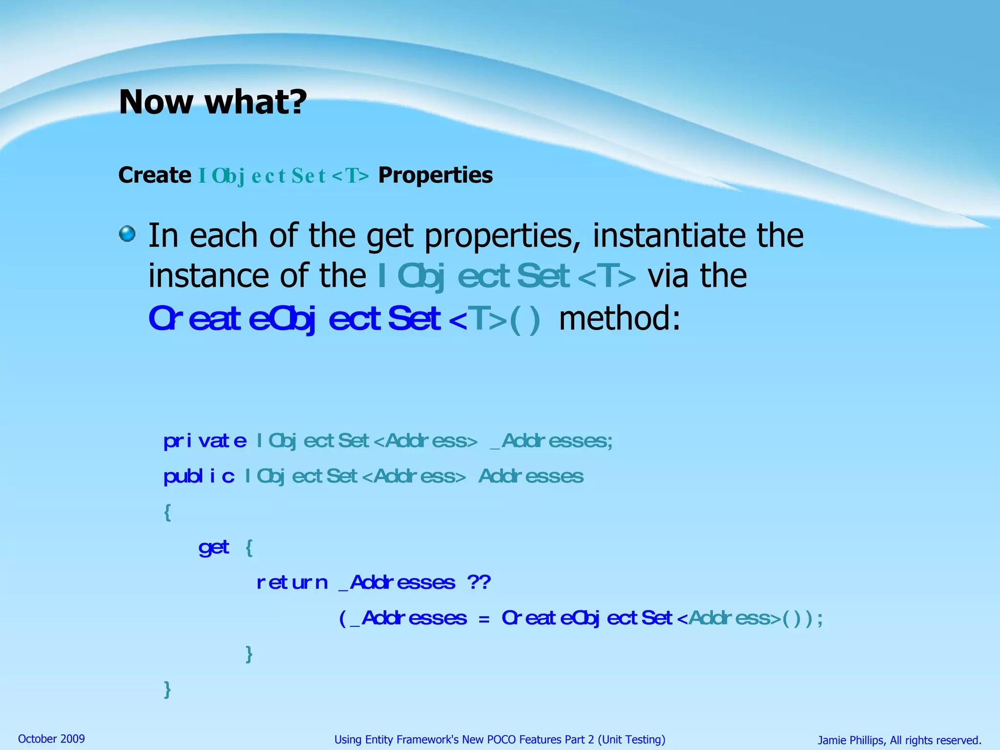Now what? Create  IObjectSet<T>  Properties In each of the get properties, instantiate the instance of the  IObjectSet<T>  via the  CreateObjectSet< T>()  method: private  IObjectSet<Address> _Addresses; public  IObjectSet<Address> Addresses { get  { return _Addresses ??  (_Addresses = CreateObjectSet< Address>()); } } 