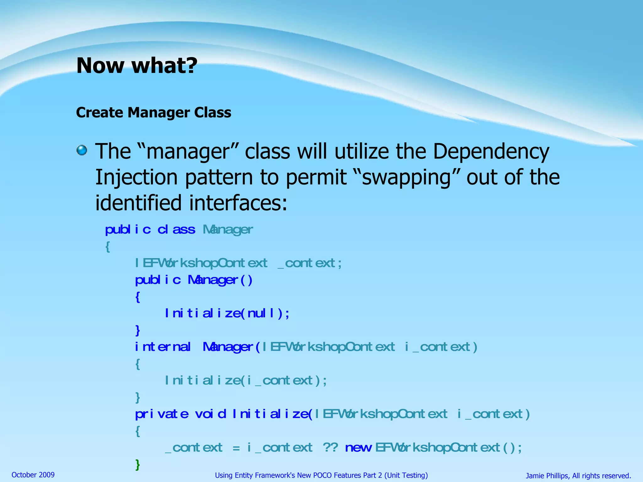 Now what? Create Manager Class The “manager” class will utilize the Dependency Injection pattern to permit “swapping” out of the identified interfaces: public class  Manager { IEFWorkshopContext _context; public Manager() { Initialize(null); } internal Manager( IEFWorkshopContext i_context) { Initialize(i_context); } private void Initialize( IEFWorkshopContext i_context) { _context = i_context ??  new  EFWorkshopContext(); } 