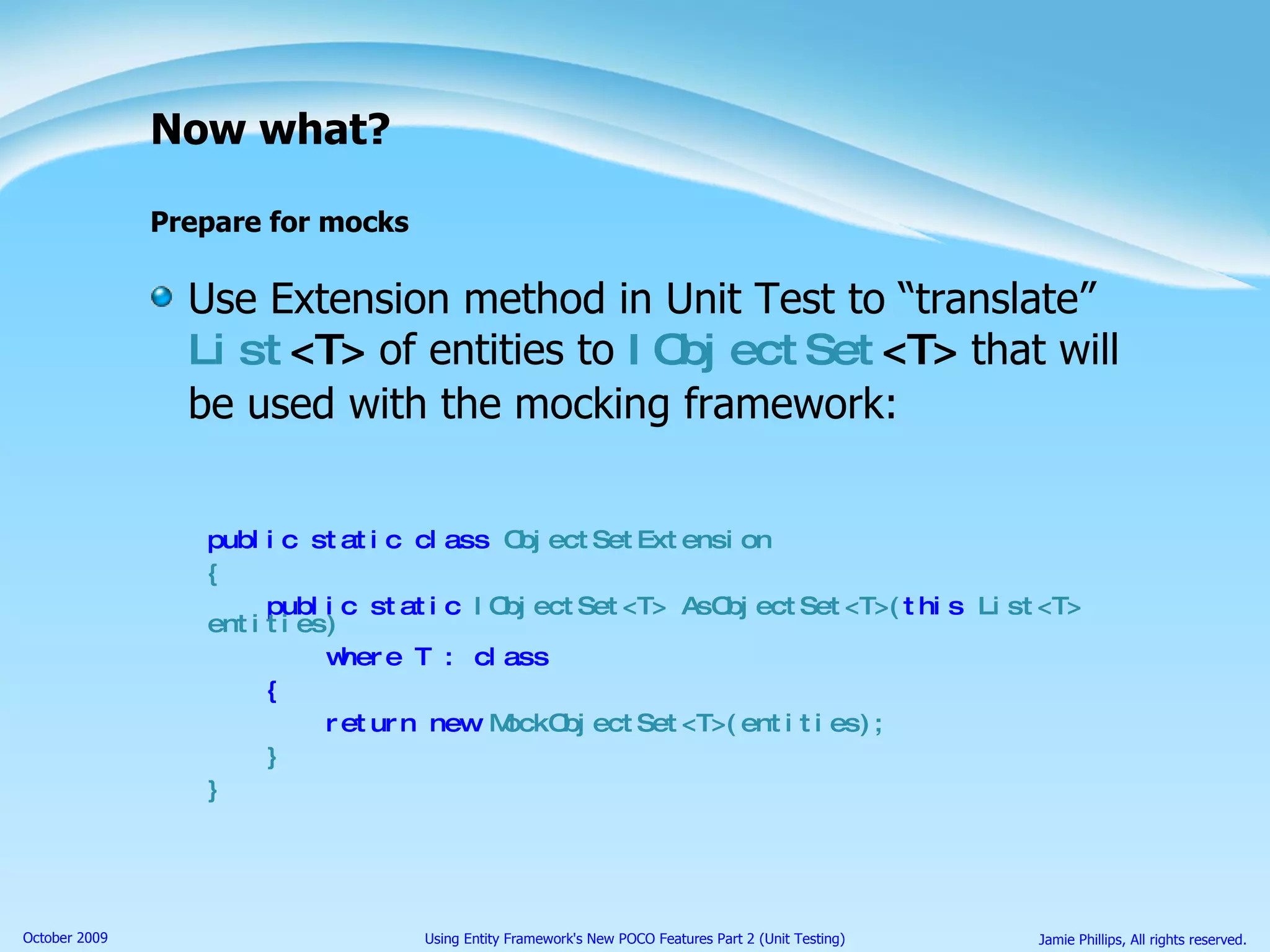 Now what? Prepare for mocks Use Extension method in Unit Test to “translate”  List <T>  of entities to  IObjectSet <T>  that will be used with the mocking framework: public static class  ObjectSetExtension { public static  IObjectSet<T> AsObjectSet<T>( this  List<T> entities) where T : class { return new  MockObjectSet<T>(entities); } } 