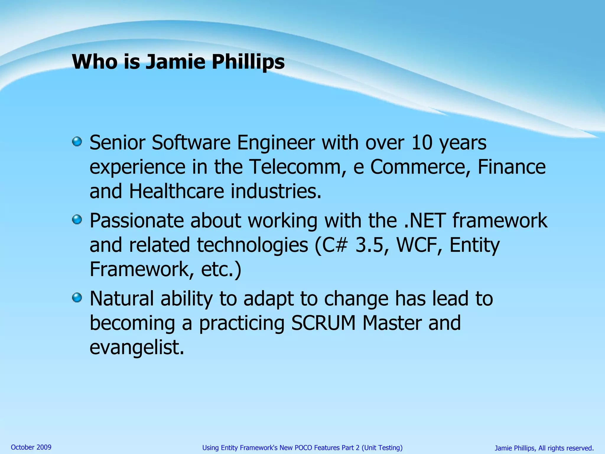 Who is Jamie Phillips Senior Software Engineer with over 10 years experience in the Telecomm, e Commerce, Finance and Healthcare industries. Passionate about working with the .NET framework and related technologies (C# 3.5, WCF, Entity Framework, etc.) Natural ability to adapt to change has lead to becoming a practicing SCRUM Master and evangelist. 