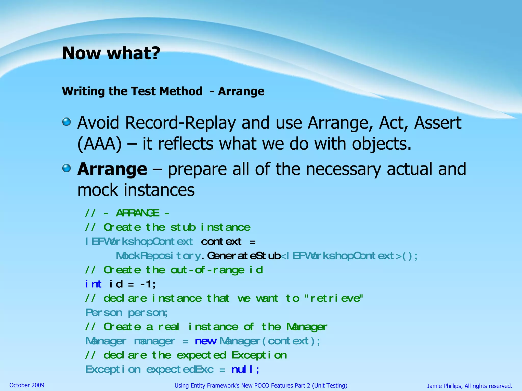 Now what? Writing the Test Method  - Arrange Avoid Record-Replay and use Arrange, Act, Assert (AAA) – it reflects what we do with objects. Arrange  – prepare all of the necessary actual and mock instances // - ARRANGE - // Create the stub instance IEFWorkshopContext  context = MockRepository .GenerateStub <IEFWorkshopContext>(); // Create the out-of-range id int  id = -1; // declare instance that we want to &quot;retrieve&quot; Person person; // Create a real instance of the Manager Manager manager =  new  Manager(context); // declare the expected Exception Exception expectedExc =  null; 
