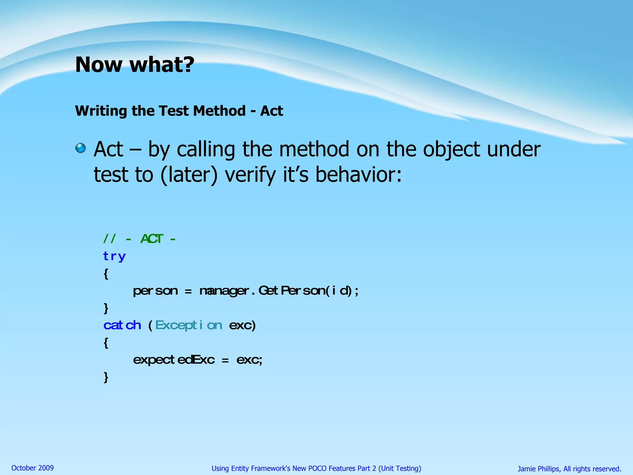 Now what? Writing the Test Method - Act Act – by calling the method on the object under test to (later) verify it’s behavior: // - ACT - try { person = manager.GetPerson(id); } catch  ( Exception  exc) { expectedExc = exc; } 