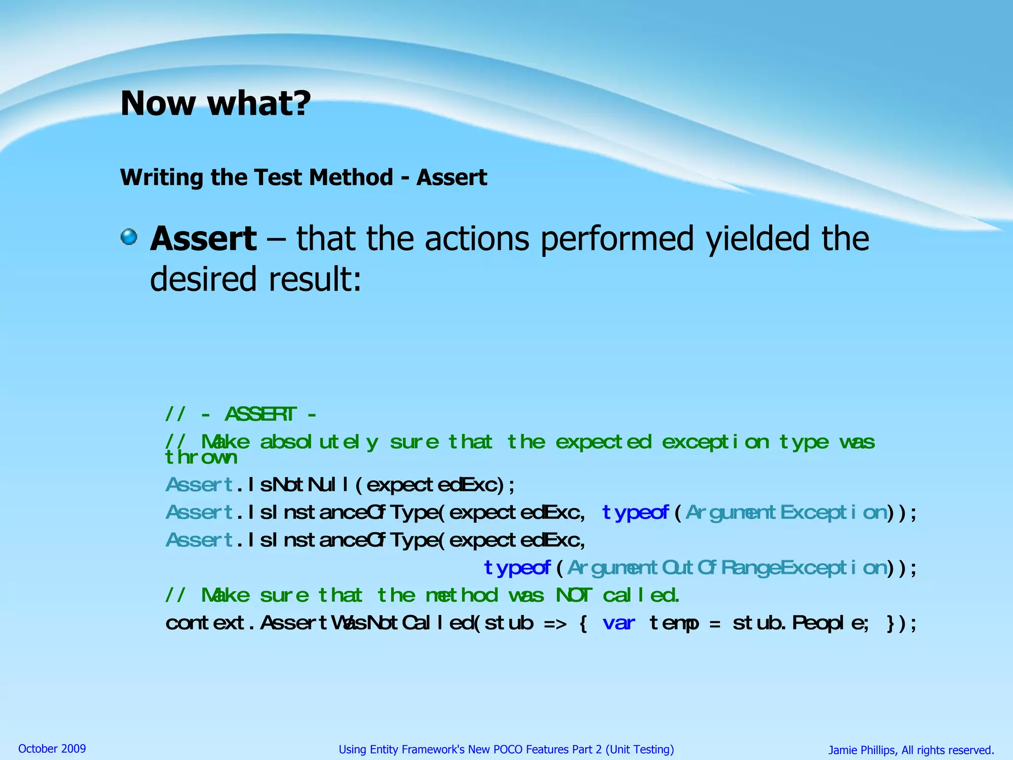 Now what? Writing the Test Method - Assert Assert  – that the actions performed yielded the desired result: // - ASSERT - // Make absolutely sure that the expected exception type was thrown Assert .IsNotNull(expectedExc); Assert .IsInstanceOfType(expectedExc,  typeof ( ArgumentException )); Assert .IsInstanceOfType(expectedExc, typeof ( ArgumentOutOfRangeException )); // Make sure that the method was NOT called. context.AssertWasNotCalled(stub => {  var  temp = stub.People; }); 